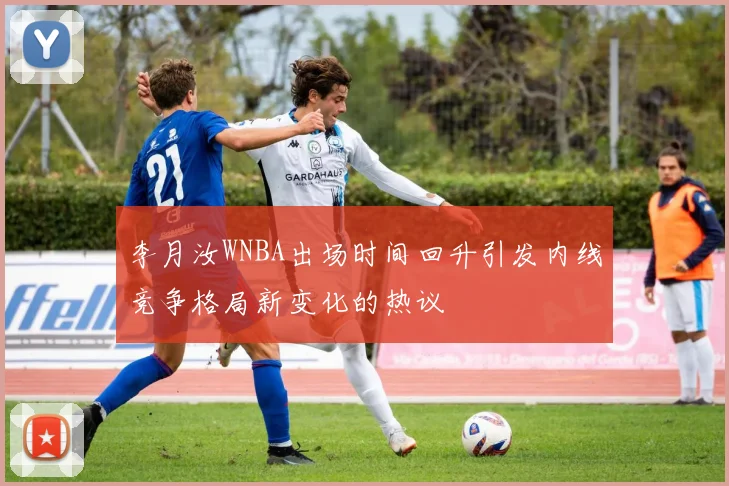 李月汝WNBA出场时间回升引发内线竞争格局新变化的热议