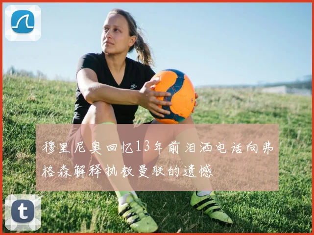 穆里尼奥回忆13年前泪洒电话向弗格森解释执教曼联的遗憾
