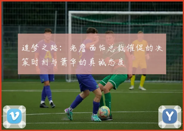 追梦之路：老詹面临总裁催促的决策时刻与萧华的真诚态度