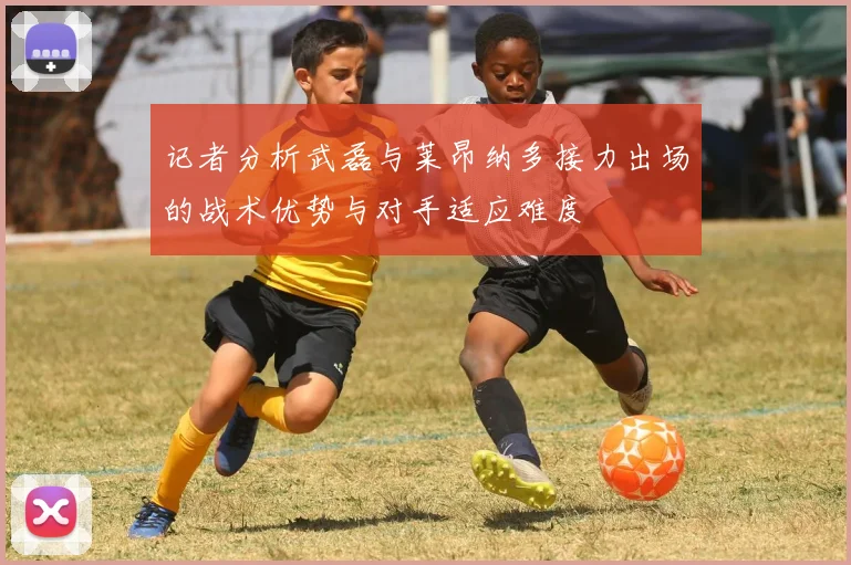 记者分析武磊与莱昂纳多接力出场的战术优势与对手适应难度